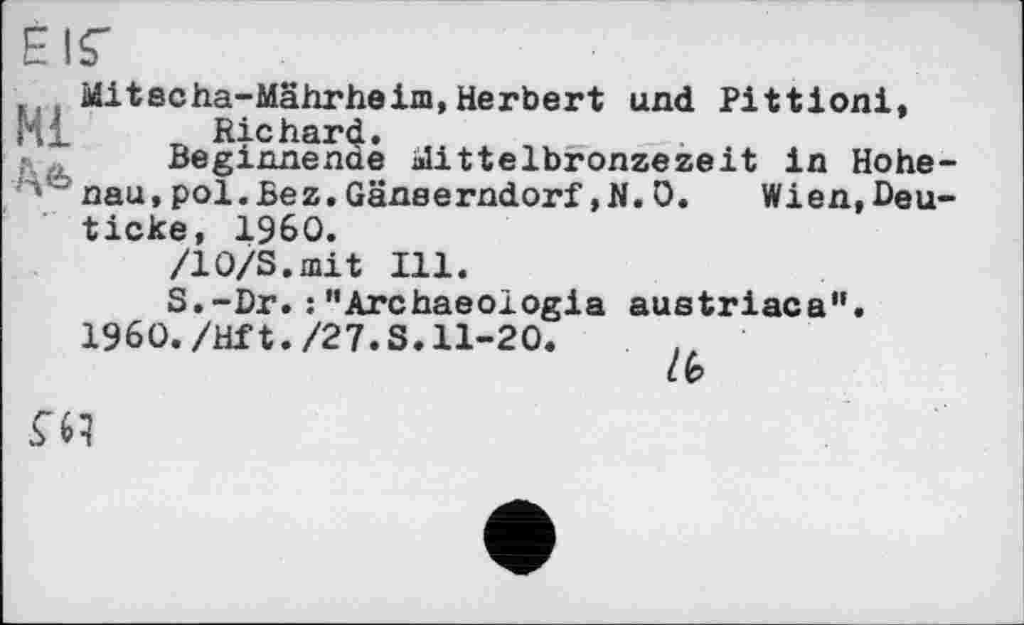 ﻿Elf
jf Mitecha-Mährheim,Herbert und Pittioni,
Beginnende Mittelbronzezeit in Hohe-'* паи, pol.Bez.Gänserndorf,N. 0. Wien,Deu-ticke, I960.
/10/S.mit Ill.
S.-Dr. :’’Archaeologia austriaca".
I960./Hf t./27. S. 11-20.
